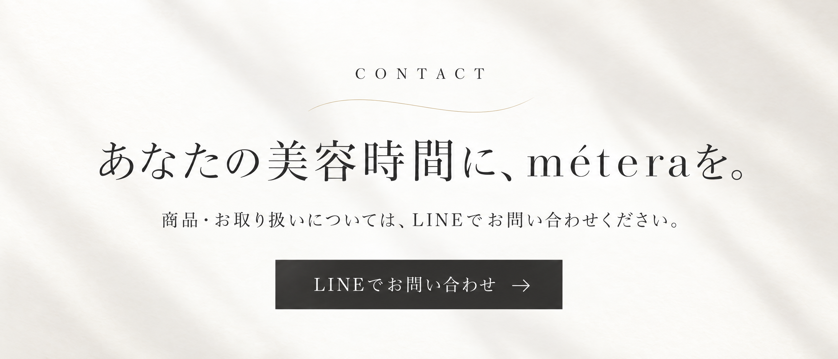 あなたの美容時間に、méteraを。商品・お取り扱いについては、LINEでお問い合わせください。LINEでお問い合わせ。