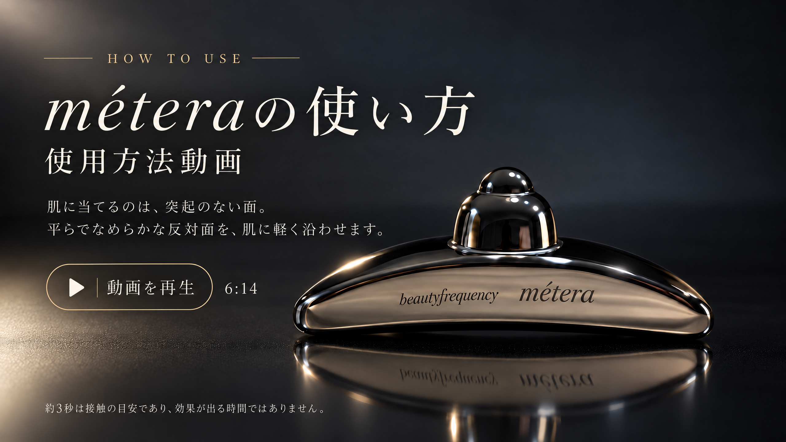 メテラ本体の写真。méteraの使い方。使用方法動画。動画を再生。6分14秒。約3秒は接触の目安であり、効果が出る時間ではありません。